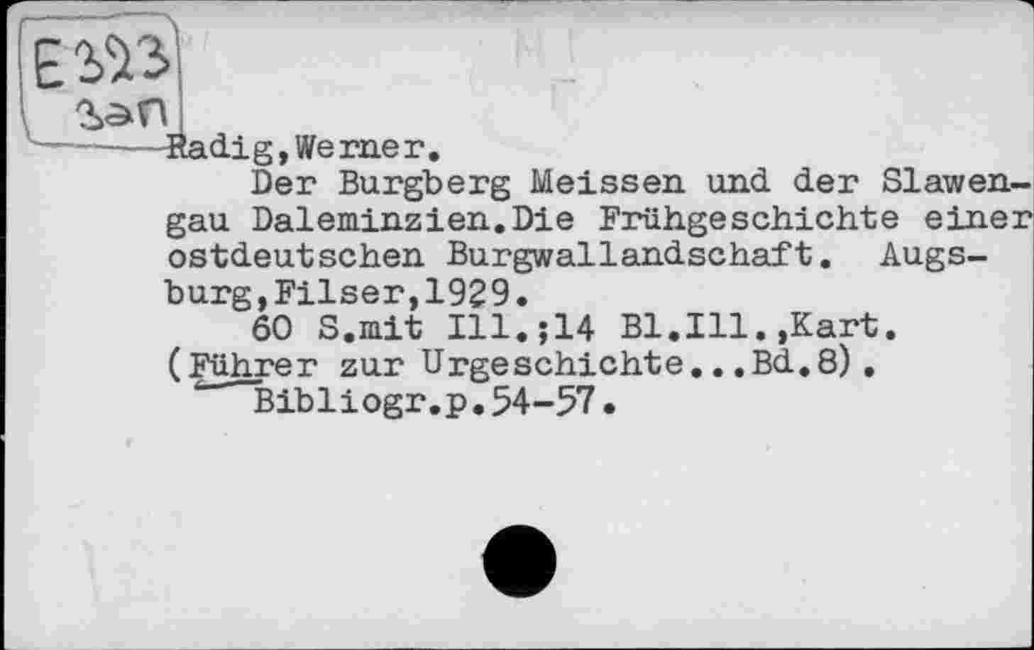 ﻿
•Kadi g, Werner.
Der Burgberg Meissen und der Slawengau Daleminzien.Die Frühgeschichte einer ostdeutschen Burgwallandschaft. Augsburg, Filser, 192 9.
60 S.mit Ill.;14 Bl.Ill.,Kart. (Führer zur Urgeschichte...Bd.8).
’ Bibliogr.p. 54-57 •